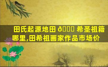 田氏起源地田 🐞 希圣祖籍哪里,田希祖画家作品市场价